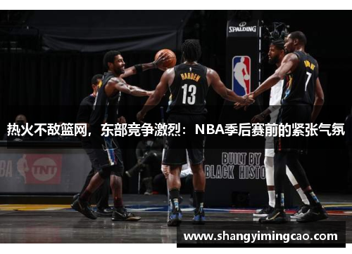 热火不敌篮网，东部竞争激烈：NBA季后赛前的紧张气氛